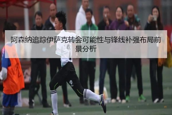 阿森纳追踪伊萨克转会可能性与锋线补强布局前景分析