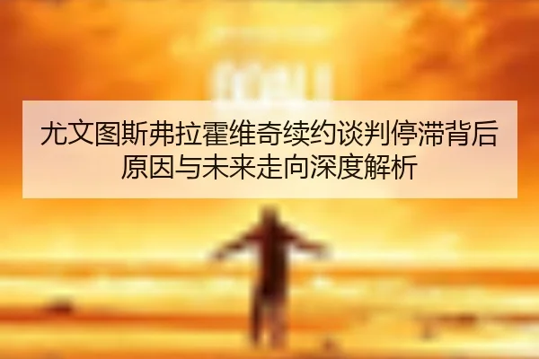 尤文图斯弗拉霍维奇续约谈判停滞背后原因与未来走向深度解析