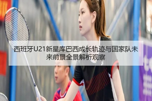 西班牙U21新星库巴西成长轨迹与国家队未来前景全景解析观察