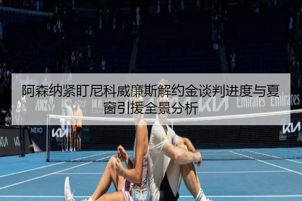 阿森纳紧盯尼科威廉斯解约金谈判进度与夏窗引援全景分析